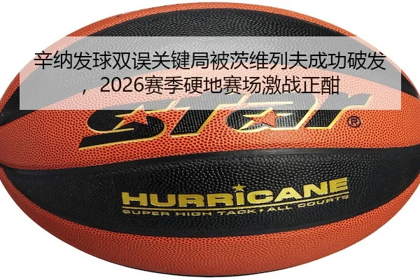 辛纳发球双误关键局被茨维列夫成功破发，2026赛季硬地赛场激战正酣